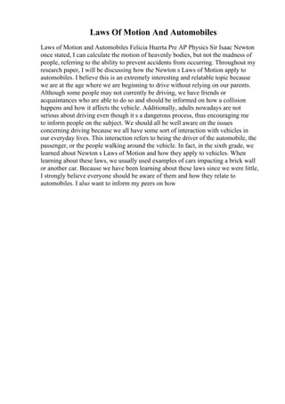Laws Of Motion And Automobiles
Laws of Motion and Automobiles Felicia Huerta Pre AP Physics Sir Isaac Newton
once stated, I can calculate the motion of heavenly bodies, but not the madness of
people, referring to the ability to prevent accidents from occurring. Throughout my
research paper, I will be discussing how the Newton s Laws of Motion apply to
automobiles. I believe this is an extremely interesting and relatable topic because
we are at the age where we are beginning to drive without relying on our parents.
Although some people may not currently be driving, we have friends or
acquaintances who are able to do so and should be informed on how a collision
happens and how it affects the vehicle. Additionally, adults nowadays are not
serious about driving even though it s a dangerous process, thus encouraging me
to inform people on the subject. We should all be well aware on the issues
concerning driving because we all have some sort of interaction with vehicles in
our everyday lives. This interaction refers to being the driver of the automobile, the
passenger, or the people walking around the vehicle. In fact, in the sixth grade, we
learned about Newton s Laws of Motion and how they apply to vehicles. When
learning about these laws, we usually used examples of cars impacting a brick wall
or another car. Because we have been learning about these laws since we were little,
I strongly believe everyone should be aware of them and how they relate to
automobiles. I also want to inform my peers on how
 