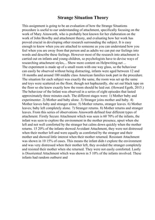 Strange Situation Theory
This assignment is going to be an evaluation of how the Strange Situations
procedure is useful to our understanding of attachment, specifically focusing on the
work of Mary Ainsworth, who is probably best known for her elaboration on the
work of John Bowlby and attachment theory, and evaluating how her work has
proved crucial in developing other research surrounding the subject. It is easy
enough to know when you are attached to someone as you can understand how you
feel when you are away from that person and as adults we can put our feelings into
words and describe these feelings. However most of the research into attachment is
carried out on infants and young children, so psychologists have to devise ways of
researching attachment styles,... Show more content on Helpwriting.net ...
The experiment is made up of a small room with one way glass, so the behaviour
can easily be observed without being distracting, infants were aged between 12 and
18 months and around 100 middle class American families took part in the procedure.
The situation for each subject was exactly the same, the room was set up the same
and toys were scattered on the floor, though not haphazardly, she set out black tape on
the floor so she knew exactly how the room should be laid out. (Howard Egeth, 2015.)
The behaviour of the Infant was observed in a series of eight episodes that lasted
approximately three minutes each. The different stages were: 1) Mother baby and
experimenter. 2) Mother and baby alone. 3) Stranger joins mother and baby. 4)
Mother leaves baby and stranger alone. 5) Mother returns, stranger leaves. 6) Mother
leaves; baby left completely alone. 7) Stranger returns. 8) Mother returns and stranger
leaves. From this series of observations Ainsworth defined four different types of
attachment. Firstly Secure Attachment which was seen is 60 70% of the infants, the
infant was seen to explore the environment in the mother presence, upset when she
left and not well comforted by the stranger but calms down quickly when the mother
returns. 15 20% of the infants showed Avoidant Attachment, they were not distressed
when their mother left and were equally as comforted by the stranger and their
mother and showed little interest when their mother returned. Resistant Attachment
was shown in 10 15% of cases. This means the infant didn t explore the environment
and was very distressed when their mother left, they avoided the stranger completely
and resisted their mother when she returned. They were not easily comforted. Lastly
is Disoriented Attachment which was shown in 5 10% of the infants involved. These
infants had random outburst and
 