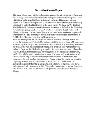 Narrative Genre Paper
The scope of this paper will be to look at the perspective of the Narrative Genre and
how this application influences the reader and speaker abilities to interpret the word
of God and make it applicable to its intended audience. This paper s primary
objective is to show the importance of the specific Narrative Genre, it s also equally
important to understand the totality of the word Genre. As stated by W. Randolph
Tate in his book Interpreting the Bible, states that Genre is defined as the following:
A term for the grouping of LITERARY works according to shared FORM and
Literary technique . He also states that the term implies that works can be grouped
together into a TYPE based upon formal and technical similarities independent of
AUTHOR,... Show more content on Helpwriting.net ...
With the investigation hat on, the texted revealed who was talking (LORD) and
whom the listener was (Joshua). The main point of the text was three fold; one was to
acknowledge that the previous leader Moses was dead and new leadership had to take
his place. Next was the assurance of the previous promises that were made would
indeed be kept and fulfilled as long at his directives and mandates were followed as
laid out. Finally, the much needed encouragement to the newly appointed leader,
to take his rightful place knowing that he was chosen and will be victorious in all
that he does as long as he continued in the commandments of the LORD. The
meaning of the text was laid out in the story format so that the reader knew for the
beginning that this was a conversation between the LORD and Joshua, the
conversation consisted of the specific details of what was to be done, how it was
to be done and who was going to do it. The reader can take this story and literal and
true because in the end, the promises in Chapter one was fulfilled by the end of
Chapter
 