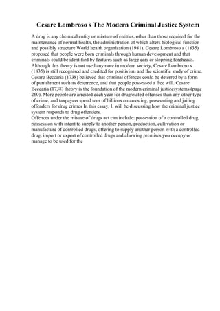 Cesare Lombroso s The Modern Criminal Justice System
A drug is any chemical entity or mixture of entities, other than those required for the
maintenance of normal health, the administration of which alters biological function
and possibly structure World health organisation (1981). Cesare Lombroso s (1835)
proposed that people were born criminals through human development and that
criminals could be identified by features such as large ears or slopping foreheads.
Although this theory is not used anymore in modern society, Cesare Lombroso s
(1835) is still recognised and credited for positivism and the scientific study of crime.
Cesare Beccaria (1738) believed that criminal offences could be deterred by a form
of punishment such as deterrence, and that people possessed a free will. Cesare
Beccaria (1738) theory is the foundation of the modern criminal justicesystems (page
260). More people are arrested each year for drugrelated offenses than any other type
of crime, and taxpayers spend tens of billions on arresting, prosecuting and jailing
offenders for drug crimes In this essay, I, will be discussing how the criminal justice
system responds to drug offenders.
Offences under the misuse of drugs act can include: possession of a controlled drug,
possession with intent to supply to another person, production, cultivation or
manufacture of controlled drugs, offering to supply another person with a controlled
drug, import or export of controlled drugs and allowing premises you occupy or
manage to be used for the
 