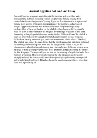 Ancient Egyptian Art And Art Essay
Ancient Egyptian sculpture was influential for the time and as well as today
through many methods including various sculpture and pottery ranging from
colossal obelisks to tiny pieces of pottery. Egyptian developments in sculpture and
pottery show aspects of religion, the spreading of their culture, and advanced
design. Egyptian sculptures was influenced by their religion through many
methods. One of these methods were the obelisks, there happened to be specific
rules for them as they were after all designed for the kings or queens of that time.
According to Encyclopedia britannica an obelisk has All four sides of the obelisk s
shaft are embellished with hieroglyphs that characteristically include religious
dedications, usually to the sun god, and commemorations of the rulers. ( Obelisk ).
The obelisk was one of the main forms that the people connected with their gods and
the amazing craftsmanship that went into the design of the statue. Also, as the
pharaohs were classified as gods among men , the sculptures dedicated to them were
believed to hold special power towards those pharaohs, especially during the time of
the Old Kingdom. Throughout Egyptian history, the statuary of royals has had a firm
funerary grounding. This is definitely true for the Old Kingdom, as it was still
strongly believed the statute could hold divine power ( Royal Statuary through Old
and Middle Kingdom Egypt) This also shows the worship around objects being that
there was a possibility of
 