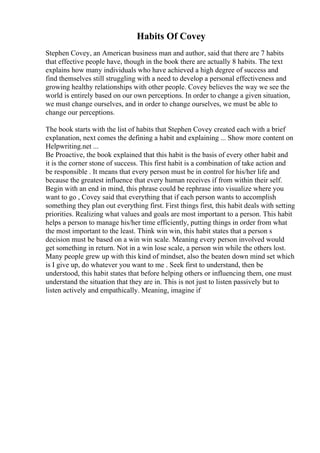 Habits Of Covey
Stephen Covey, an American business man and author, said that there are 7 habits
that effective people have, though in the book there are actually 8 habits. The text
explains how many individuals who have achieved a high degree of success and
find themselves still struggling with a need to develop a personal effectiveness and
growing healthy relationships with other people. Covey believes the way we see the
world is entirely based on our own perceptions. In order to change a given situation,
we must change ourselves, and in order to change ourselves, we must be able to
change our perceptions.
The book starts with the list of habits that Stephen Covey created each with a brief
explanation, next comes the defining a habit and explaining ... Show more content on
Helpwriting.net ...
Be Proactive, the book explained that this habit is the basis of every other habit and
it is the corner stone of success. This first habit is a combination of take action and
be responsible . It means that every person must be in control for his/her life and
because the greatest influence that every human receives if from within their self.
Begin with an end in mind, this phrase could be rephrase into visualize where you
want to go , Covey said that everything that if each person wants to accomplish
something they plan out everything first. First things first, this habit deals with setting
priorities. Realizing what values and goals are most important to a person. This habit
helps a person to manage his/her time efficiently, putting things in order from what
the most important to the least. Think win win, this habit states that a person s
decision must be based on a win win scale. Meaning every person involved would
get something in return. Not in a win lose scale, a person win while the others lost.
Many people grew up with this kind of mindset, also the beaten down mind set which
is I give up, do whatever you want to me . Seek first to understand, then be
understood, this habit states that before helping others or influencing them, one must
understand the situation that they are in. This is not just to listen passively but to
listen actively and empathically. Meaning, imagine if
 