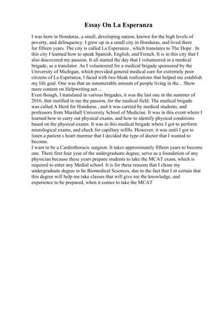 Essay On La Esperanza
I was born in Honduras, a small, developing nation, known for the high levels of
poverty, and delinquency. I grew up in a small city in Honduras, and lived there
for fifteen years. The city is called La Esperanza , which translates to The Hope . In
this city I learned how to speak Spanish, English, and French. It is in this city that I
also discovered my passion. It all started the day that I volunteered in a medical
brigade, as a translator. As I volunteered for a medical brigade sponsored by the
University of Michigan, which provided general medical care for extremely poor
citizens of La Esperanza, I faced with two bleak realizations that helped me establish
my life goal. One was that an innumerable amount of people living in the... Show
more content on Helpwriting.net ...
Even though, I translated in various brigades, it was the last one in the summer of
2016, that instilled in me the passion, for the medical field. The medical brigade
was called A Herd for Honduras , and it was carried by medical students, and
professors from Marshall University School of Medicine. It was in this event where I
learned how to carry out physical exams, and how to identify physical conditions
based on the physical exams. It was in this medical brigade where I got to perform
neurological exams, and check for capillary refills. However, it was until I got to
listen a patient s heart murmur that I decided the type of doctor that I wanted to
become.
I want to be a Cardiothoracic surgeon. It takes approximately fifteen years to become
one. There first four year of the undergraduate degree, serve as a foundation of any
physician because these years prepare students to take the MCAT exam, which is
required to enter any Medial school. It is for these reasons that I chose my
undergraduate degree to be Biomedical Sciences, due to the fact that I m certain that
this degree will help me take classes that will give me the knowledge, and
experience to be prepared, when it comes to take the MCAT
 