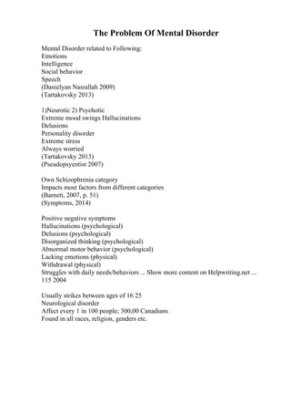 The Problem Of Mental Disorder
Mental Disorder related to Following:
Emotions
Intelligence
Social behavior
Speech
(Danielyan Nasrallah 2009)
(Tartakovsky 2013)
1)Neurotic 2) Psychotic
Extreme mood swings Hallucinations
Delusions
Personality disorder
Extreme stress
Always worried
(Tartakovsky 2013)
(Pseudopsyentist 2007)
Own Schizophrenia category
Impacts most factors from different categories
(Barnett, 2007, p. 51)
(Symptoms, 2014)
Positive negative symptoms
Hallucinations (psychological)
Delusions (psychological)
Disorganized thinking (psychological)
Abnormal motor behavior (psychological)
Lacking emotions (physical)
Withdrawal (physical)
Struggles with daily needs/behaviors ... Show more content on Helpwriting.net ...
115 2004
Usually strikes between ages of 16 25
Neurological disorder
Affect every 1 in 100 people; 300,00 Canadians
Found in all races, religion, genders etc.
 