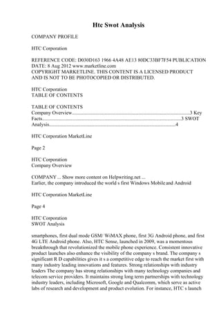Htc Swot Analysis
COMPANY PROFILE
HTC Corporation
REFERENCE CODE: D030D163 1966 4A48 AE13 80DC33BF7F54 PUBLICATION
DATE: 8 Aug 2012 www.marketline.com
COPYRIGHT MARKETLINE. THIS CONTENT IS A LICENSED PRODUCT
AND IS NOT TO BE PHOTOCOPIED OR DISTRIBUTED.
HTC Corporation
TABLE OF CONTENTS
TABLE OF CONTENTS
Company Overview..............................................................................................3 Key
Facts...............................................................................................................3 SWOT
Analysis.....................................................................................................4
HTC Corporation MarketLine
Page 2
HTC Corporation
Company Overview
COMPANY... Show more content on Helpwriting.net ...
Earlier, the company introduced the world s first Windows Mobileand Android
HTC Corporation MarketLine
Page 4
HTC Corporation
SWOT Analysis
smartphones, first dual mode GSM/ WiMAX phone, first 3G Android phone, and first
4G LTE Android phone. Also, HTC Sense, launched in 2009, was a momentous
breakthrough that revolutionized the mobile phone experience. Consistent innovative
product launches also enhance the visibility of the company s brand. The company s
significant R D capabilities gives it s a competitive edge to reach the market first with
many industry leading innovations and features. Strong relationships with industry
leaders The company has strong relationships with many technology companies and
telecom service providers. It maintains strong long term partnerships with technology
industry leaders, including Microsoft, Google and Qualcomm, which serve as active
labs of research and development and product evolution. For instance, HTC s launch
 