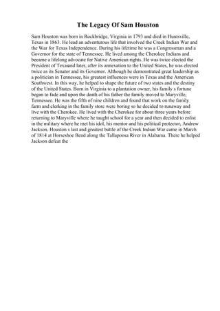The Legacy Of Sam Houston
Sam Houston was born in Rockbridge, Virginia in 1793 and died in Huntsville,
Texas in 1863. He lead an adventurous life that involved the Creek Indian War and
the War for Texas Independence. During his lifetime he was a Congressman and a
Governor for the state of Tennessee. He lived among the Cherokee Indians and
became a lifelong advocate for Native American rights. He was twice elected the
President of Texasand later, after its annexation to the United States, he was elected
twice as its Senator and its Governor. Although he demonstrated great leadership as
a politician in Tennessee, his greatest influences were in Texas and the American
Southwest. In this way, he helped to shape the future of two states and the destiny
of the United States. Born in Virginia to a plantation owner, his family s fortune
began to fade and upon the death of his father the family moved to Maryville,
Tennessee. He was the fifth of nine children and found that work on the family
farm and clerking in the family store were boring so he decided to runaway and
live with the Cherokee. He lived with the Cherokee for about three years before
returning to Maryville where he taught school for a year and then decided to enlist
in the military where he met his idol, his mentor and his political protector, Andrew
Jackson. Houston s last and greatest battle of the Creek Indian War came in March
of 1814 at Horseshoe Bend along the Tallapoosa River in Alabama. There he helped
Jackson defeat the
 