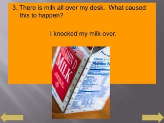 3. There is milk all over my desk. What caused
this to happen?
I knocked my milk over.
 