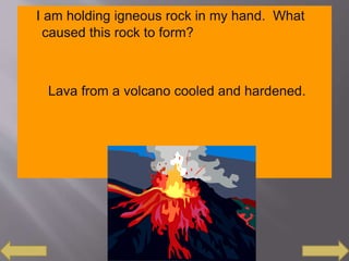 I am holding igneous rock in my hand. What
caused this rock to form?
Lava from a volcano cooled and hardened.
 