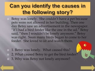  Betsy was lonely. She couldn’t have a pet because
pets were not allowed in her building. Then one
day Betsy saw an advertisement in the newspaper.
“If I had a bird feeder like the one in the ad,” Betsy
said, “then I wouldn’t be lonely anymore.” Betsy
was right. Soon many birds began to come to her
feeder. She loved to sit and watch them.
 1. Betsy was lonely. What caused this?
 2. What caused Betsy to get the bird feeder?
 3. Why was Betsy not lonely anymore?
 