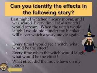 Last night I watched a scary movie, and I
was scared. Every time I saw a witch I
would scream. When the witch would
laugh I would hide under my blanket. I
will never watch a scary movie again.
1. Every time I would see a witch, what
would be the effect?
2. Every time when the witch would laugh,
what would be the effect?
3. What effect did the movie have on my
mood?
 
