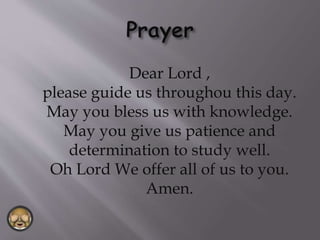 Dear Lord ,
please guide us throughou this day.
May you bless us with knowledge.
May you give us patience and
determination to study well.
Oh Lord We offer all of us to you.
Amen.
 