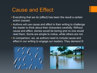 Cause and Effect Everything that we do (effect) has been the result a certain action (cause) Authors will use cause and effect in their writing to challenge the reader to think about their characters carefully. Without cause and effect, stories would be boring and no one would read them. Some are simple to notice, while others are not. In comparison, we, as authors need to include cause and effect in our writing to engage our readers. They demand it! 