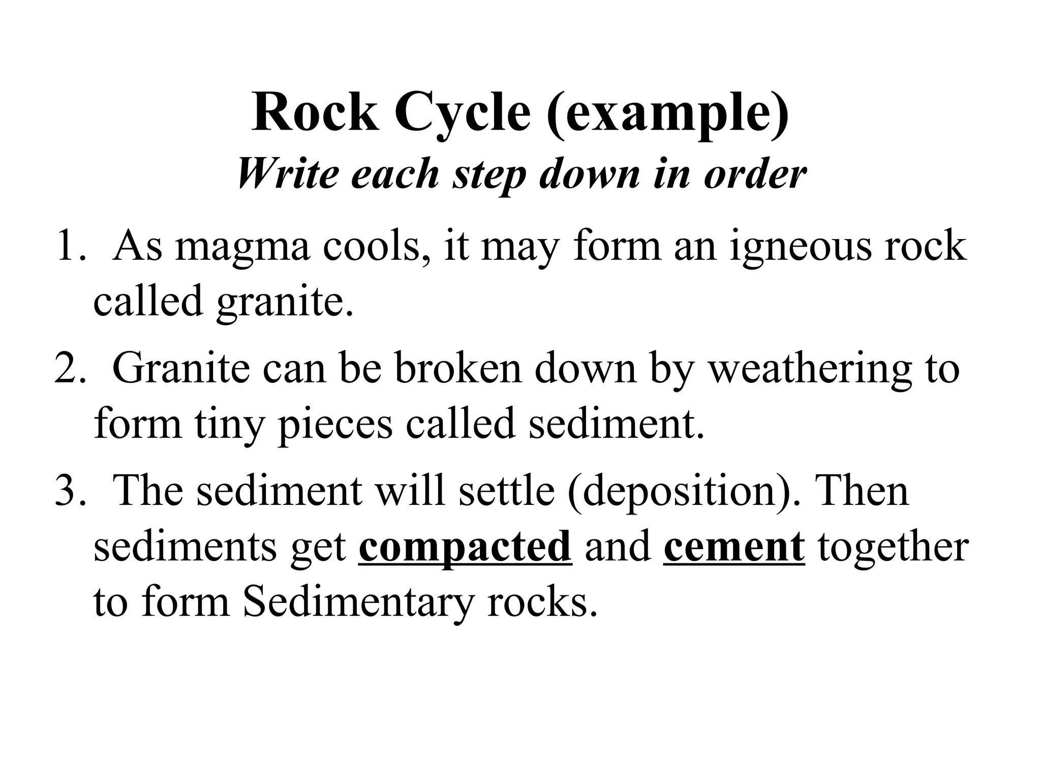 Rock Cycle (example)
Write each step down in order
1. As magma cools, it may form an igneous rock
called granite.
2. Granite can be broken down by weathering to
form tiny pieces called sediment.
3. The sediment will settle (deposition). Then
sediments get compacted and cement together
to form Sedimentary rocks.
 