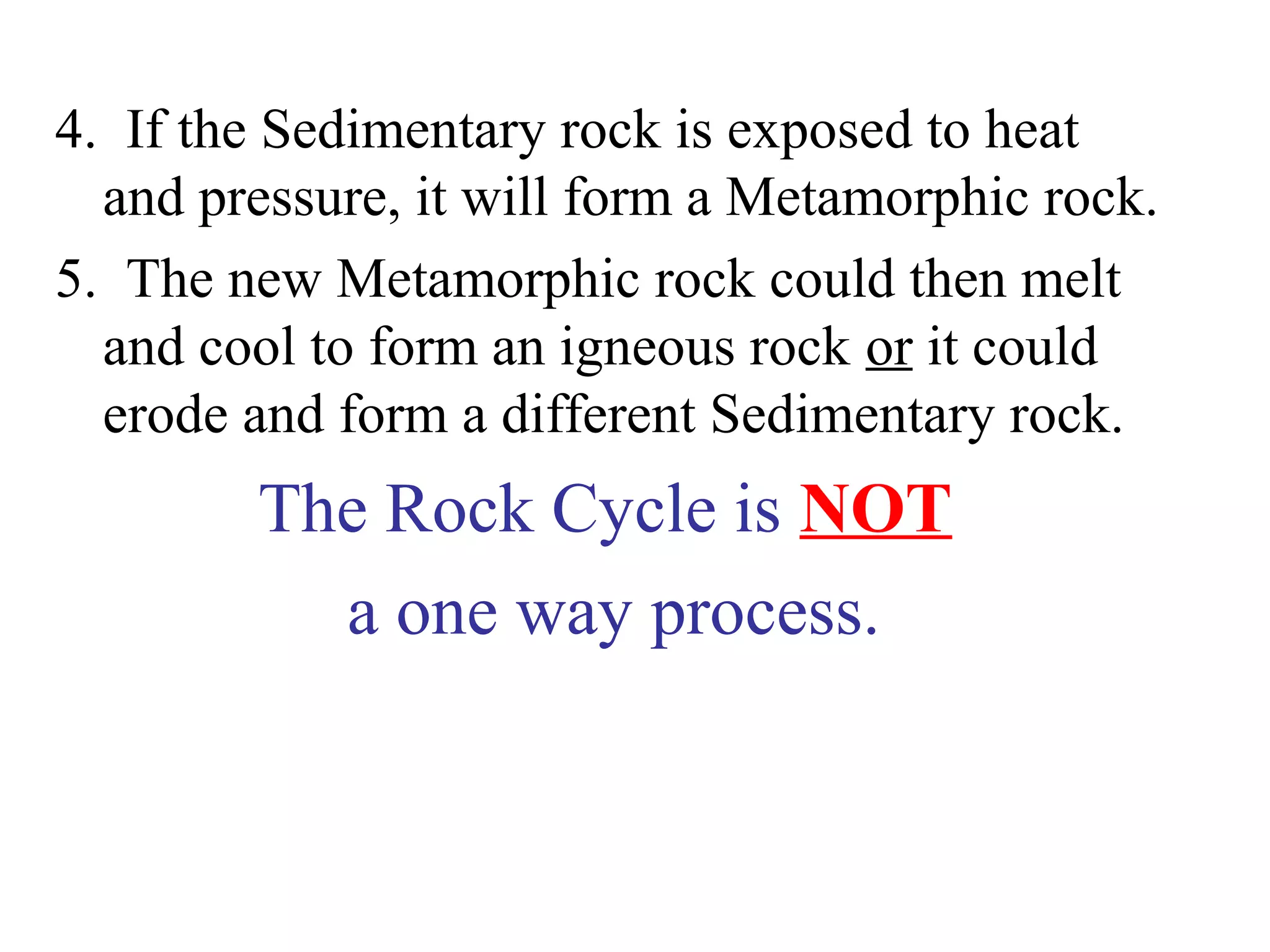4. If the Sedimentary rock is exposed to heat
and pressure, it will form a Metamorphic rock.
5. The new Metamorphic rock could then melt
and cool to form an igneous rock or it could
erode and form a different Sedimentary rock.
The Rock Cycle is NOT
a one way process.
 