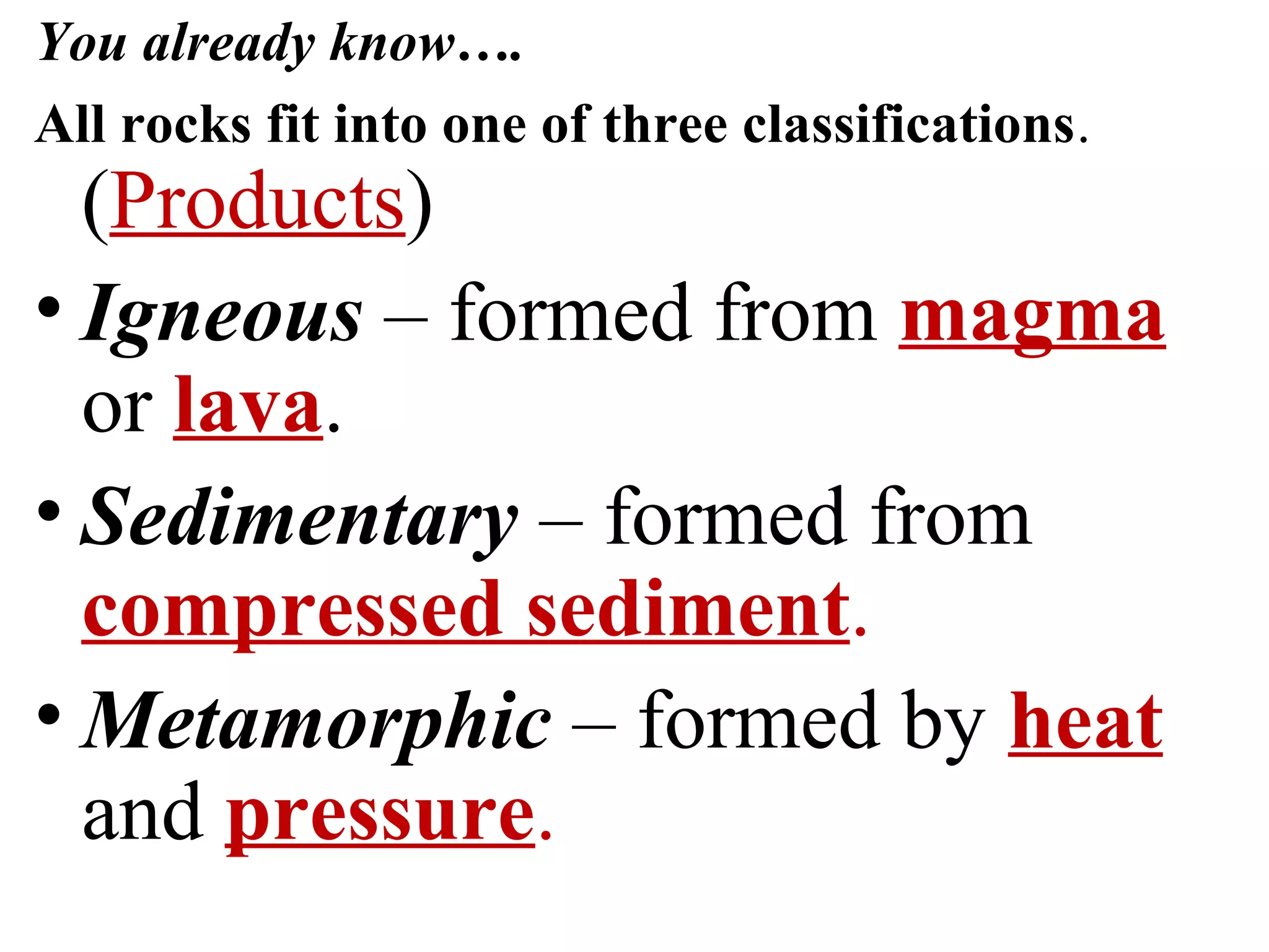 You already know….
All rocks fit into one of three classifications.
(Products)
• Igneous – formed from magma
or lava.
• Sedimentary – formed from
compressed sediment.
• Metamorphic – formed by heat
and pressure.
 