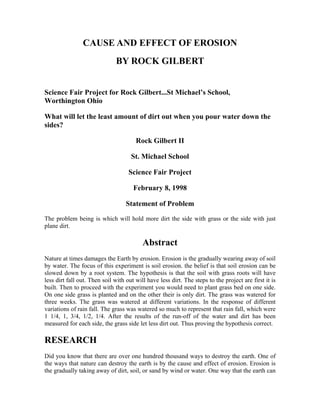 CAUSE AND EFFECT OF EROSION
BY ROCK GILBERT
Science Fair Project for Rock Gilbert...St Michael’s School,
Worthington Ohio
What will let the least amount of dirt out when you pour water down the
sides?
Rock Gilbert II
St. Michael School
Science Fair Project
February 8, 1998
Statement of Problem
The problem being is which will hold more dirt the side with grass or the side with just
plane dirt.
Abstract
Nature at times damages the Earth by erosion. Erosion is the gradually wearing away of soil
by water. The focus of this experiment is soil erosion. the belief is that soil erosion can be
slowed down by a root system. The hypothesis is that the soil with grass roots will have
less dirt fall out. Then soil with out will have less dirt. The steps to the project are first it is
built. Then to proceed with the experiment you would need to plant grass bed on one side.
On one side grass is planted and on the other their is only dirt. The grass was watered for
three weeks. The grass was watered at different variations. In the response of different
variations of rain fall. The grass was watered so much to represent that rain fall, which were
1 1/4, 1, 3/4, 1/2, 1/4. After the results of the run-off of the water and dirt has been
measured for each side, the grass side let less dirt out. Thus proving the hypothesis correct.
RESEARCH
Did you know that there are over one hundred thousand ways to destroy the earth. One of
the ways that nature can destroy the earth is by the cause and effect of erosion. Erosion is
the gradually taking away of dirt, soil, or sand by wind or water. One way that the earth can
 