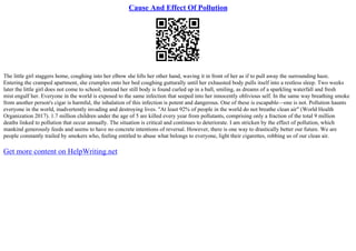 Cause And Effect Of Pollution
The little girl staggers home, coughing into her elbow she lifts her other hand, waving it in front of her as if to pull away the surrounding haze.
Entering the cramped apartment, she crumples onto her bed coughing gutturally until her exhausted body pulls itself into a restless sleep. Two weeks
later the little girl does not come to school; instead her still body is found curled up in a ball, smiling, as dreams of a sparkling waterfall and fresh
mist engulf her. Everyone in the world is exposed to the same infection that seeped into her innocently oblivious self. In the same way breathing smoke
from another person's cigar is harmful, the inhalation of this infection is potent and dangerous. One of these is escapable––one is not. Pollution haunts
everyone in the world, inadvertently invading and destroying lives. "At least 92% of people in the world do not breathe clean air" (World Health
Organization 2017). 1.7 million children under the age of 5 are killed every year from pollutants, comprising only a fraction of the total 9 million
deaths linked to pollution that occur annually. The situation is critical and continues to deteriorate. I am stricken by the effect of pollution, which
mankind generously feeds and seems to have no concrete intentions of reversal. However, there is one way to drastically better our future. We are
people constantly trailed by smokers who, feeling entitled to abuse what belongs to everyone, light their cigarettes, robbing us of our clean air.
Get more content on HelpWriting.net
 