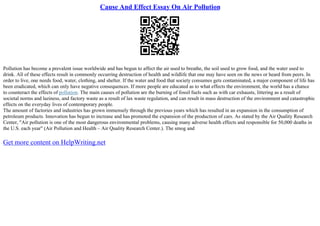 Cause And Effect Essay On Air Pollution
Pollution has become a prevalent issue worldwide and has begun to affect the air used to breathe, the soil used to grow food, and the water used to
drink. All of these effects result in commonly occurring destruction of health and wildlife that one may have seen on the news or heard from peers. In
order to live, one needs food, water, clothing, and shelter. If the water and food that society consumes gets contaminated, a major component of life has
been eradicated, which can only have negative consequences. If more people are educated as to what effects the environment, the world has a chance
to counteract the effects of pollution. The main causes of pollution are the burning of fossil fuels such as with car exhausts, littering as a result of
societal norms and laziness, and factory waste as a result of lax waste regulation, and can result in mass destruction of the environment and catastrophic
effects on the everyday lives of contemporary people.
The amount of factories and industries has grown immensely through the previous years which has resulted in an expansion in the consumption of
petroleum products. Innovation has begun to increase and has promoted the expansion of the production of cars. As stated by the Air Quality Research
Center, "Air pollution is one of the most dangerous environmental problems, causing many adverse health effects and responsible for 50,000 deaths in
the U.S. each year" (Air Pollution and Health – Air Quality Research Center.). The smog and
Get more content on HelpWriting.net
 