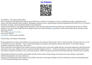 Air Pollution
Air Pollution – The Causes &amp; Effect .
Defi–Air pollution, both indoors and outdoors, poses health risks to millions of Americans every day, contributing to asthma, emphysema, heart
disease, and other potentially lethal conditions. Managing air pollution causes, and defending successful safeguards like the Clean Air Act, is critical to
the human, economic, and environmental health of our communities.
America's power plants are our biggest industrial polluters. Each year they pump more than two billion tons of carbon dioxide into the air. Carbon
pollution is causing climate change that drives dangerous heat waves and worsening smog pollution, which causes asthma attacks and other serious
respiratory illnesses.
Thus climate...show more content...
last revised 7/20/2011
Air Pollution: Smog, Smoke and Pollen
National Map: Air Pollution Vulnerability
Rising temperatures can make smog pollution worse and increase the number of "bad air days" when it 's hard to breathe. This puts many of us at risk
for irritated eyes, noses, and lungs –– but it is particularly dangerous for people with respiratory diseases like asthma. As the climate changes,
unhealthy air pollution will get worse. Here 's how:
Ozone smog forms when pollution from vehicles, factories, and other sources reacts with sunlight and heat. Increasing temperatures speed this process
and result in more smog. Added to the mix are ragweed and other allergens in the air–– which are expected to worsen as rising carbon dioxide levels
cause plants to produce more pollen. Also, as dry areas get dryer, wildfire risks go up and smoke from burning landscapes intensifies poor air quality.
iStockCarbon pollution from vehicles, power plants and other sources drives climate change, increasing ozone smog, allergens, and sending
health–harming particles and toxics into the air.
Exposure to increased smog, pollen pollution, and wildfire smoke puts a wide range of people at risk for irritated eyes, throats and lung damage (the
U.S. EPA likened breathing ozone to getting a
 