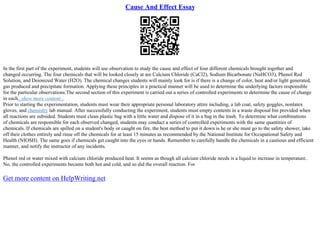 Cause And Effect Essay
In the first part of the experiment, students will use observation to study the cause and effect of four different chemicals brought together and
changed occurring. The four chemicals that will be looked closely at are Calcium Chloride (CaCl2), Sodium Bicarbonate (NaHCO3), Phenol Red
Solution, and Deionized Water (H2O). The chemical changes students will mainly look for is if there is a change of color, heat and/or light generated,
gas produced and precipitate formation. Applying these principles in a practical manner will be used to determine the underlying factors responsible
for the particular observations.The second section of this experiment is carried out a series of controlled experiments to determine the cause of change
in each...show more content...
Prior to starting the experimentation, students must wear their appropriate personal laboratory attire including, a lab coat, safety goggles, nonlatex
gloves, and chemistry lab manual. After successfully conducting the experiment, students must empty contents in a waste disposal bin provided when
all reactions are subsided. Students must clean plastic bag with a little water and dispose of it in a bag in the trash. To determine what combinations
of chemicals are responsible for each observed changed, students may conduct a series of controlled experiments with the same quantities of
chemicals. If chemicals are spilled on a student's body or caught on fire, the best method to put it down is he or she must go to the safety shower, take
off their clothes entirely and rinse off the chemicals for at least 15 minutes as recommended by the National Institute for Occupational Safety and
Health (NIOSH). The same goes if chemicals get caught into the eyes or hands. Remember to carefully handle the chemicals in a cautious and efficient
manner, and notify the instructor of any incidents.
Phenol red or water mixed with calcium chloride produced heat. It seems as though all calcium chloride needs is a liquid to increase in temperature.
No, the controlled experiments became both hot and cold, and so did the overall reaction. For
Get more content on HelpWriting.net
 
