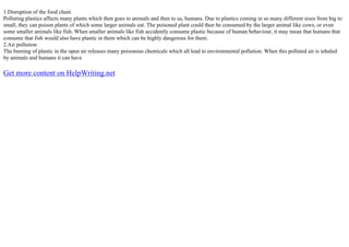 1.Disruption of the food chain
Polluting plastics affects many plants which then goes to animals and then to us, humans. Due to plastics coming in so many different sizes from big to
small, they can poison plants of which some larger animals eat. The poisoned plant could then be consumed by the larger animal like cows, or even
some smaller animals like fish. When smaller animals like fish accidently consume plastic because of human behaviour, it may mean that humans that
consume that fish would also have plastic in them which can be highly dangerous for them.
2.Air pollution
The burning of plastic in the open air releases many poisonous chemicals which all lead to environmental pollution. When this polluted air is inhaled
by animals and humans it can have
Get more content on HelpWriting.net
 