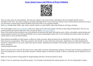 Essay about Causes and Effects of Water Pollution
There are many causes for water pollution. The main one is plastics. The reason for that is that plastics take four hundred and fifty years to
decompose in the water. Also many companies use plastic and people throw it in the waterways. Because water can float and be carried by the wind, it
can cause harm to unsuspecting creatures hundreds of feet from where it was originally dumped.
Such waste includes bags, bottles, cups, straws, cup lids, utensils, six pack holders, cling wrap, fishing line, bait bags, and floats.
The second highest cause of water pollution is ship waste. Ships used to take much garbage with them on their ships and dump them. This was very
common until the government took action. They were giving sailors...show more content...
Some of the businesses that contribute to the water pollution are businesses that repair and maintain motor vehicles, electroplate, operate printing and
coping equipment, perform dry cleaning and laundry services, process photographs, operate labs, involve building and construct roads, provide pest
control, preserve wood, and make Furniture.
Water pollution doesnВ№t just effect humans, it affects are whole ecosystem. Birds and marine life are affected by it. More than fifty species of
birds are known to ingest plastic. When they eat plastic, they feel full, so some of them die of starvation. Algal blooms are another thing that kills
marine life. Algal blooms are sea scum, whale food, and sea sawdust. Algal blooms are bundles of fine threads, rusty brown, they have a fishy smell,
and are common in
August through December.
Water is our main source of our life. We need it to live, drink, bathe, recreation, manufacturing, and power. We need water for almost everything, if we
don't start cleaning up we will be in big trouble. Bunches of families dispose of chemicals everyday. It affects us drastically and we depend on it to be
clean.
Right now the government is fining people for illegal dumping. But that is all the government is doing.
People in cities are organizing water pollution groups. A lot of people are producing fliers and giving them out. The are asking people to adapt a
 