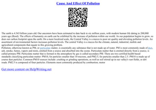 Cause And Effect Of Pollution
The earth is 4.543 billion years old. Our ancestors have been estimated to date back to six million years, with modern human life dating to 200,000
years ago (Reed). The effects of humanity on earth can be exhibited by the increase of pollution within our world. As our population begins to grow, so
does our carbon footprint upon the earth. On a more localized scale, the Central Valley is a mecca to poor air quality and elevating pollution levels. An
assortment of environmental factors increases pollution levels. The central Valley is a mecca for the climate, natural, industrial, mobile and
agricultural components that equate to this growing problem.
Pollution, otherwise known as PM, or particulate matter, is essentially any substance that is not made up of water. PM is most commonly made of dust,
ash, smoke, fumes, vapors and mists, emitted from a source and absorbed into the ozone. Particulate matter that is emitted directly from a source, is
called primary PM. Particulate matter that is formed in the atmosphere by gas is called secondary PM. There are two certified health based
standards classifying particulate matter: PM10, for particles smaller than 10 microns, and PM2.5, for particles smaller than 2.5. PM10 is made up of
course dust particles. Common PM10 sources include: crushing or grinding operations, as well as soil stirred up in our valley's vast fields, or dirt
roads. PM2.5 is composed of finer particles. Elements most commonly produced by combustion, motor
Get more content on HelpWriting.net
 