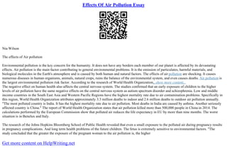 Effects Of Air Pollution Essay
Nia Wilson
The effects of Air pollution
Environmental pollution is the key concern for the humanity. It does not have any borders each member of our planet is affected by its devastating
effects. Air pollution is the main factor contributing to general environmental problems. It is the emission of particulates, harmful materials, and
biological molecules in the Earth's atmosphere and is caused by both human and natural factors. The effects of air pollution are shocking. It causes
numerous diseases in human organisms, animals, natural crops, ruins the balance of the environmental system, and even causes deaths. Air pollution is
the largest environmental pollution risk factor. According to the research of World Health Organization,
...show more content...
The negative effect on human health also affects the central nervous system. The studies confirmed that an early exposure of children to the higher
levels of air pollution have the same negative effects on the central nervous system as autism spectrum disorder and schizophrenia. Low and middle
income countries in the South East Asia and Western Pacific Regions have the highest mortality rate due to air contamination problems. Specifically in
this region, World Health Organization attributes approximately 3.3 million deaths to indoor and 2.6 million deaths to outdoor air pollution annually.
"The most polluted country is India. It has the highest mortality rate due to air pollution. Most deaths in India are caused by asthma. Another seriously
affected country is China." The report of World Health Organization states that air pollution killed more than 500,000 people in China in 2014. The
calculations performed by the European Commission show that polluted air reduces the life expectancy in EU by more than nine months. The worst
situation is in Benelux and Italy.
The research of the Johns Hopkins Bloomberg School of Public Health revealed that even a small exposure to the polluted air during pregnancy results
in pregnancy complications. And long term health problems of the future children. The fetus is extremely sensitive to environmental factors. "The
study concluded that the greater the exposure of the pregnant woman to the air pollution is, the higher
Get more content on HelpWriting.net
 