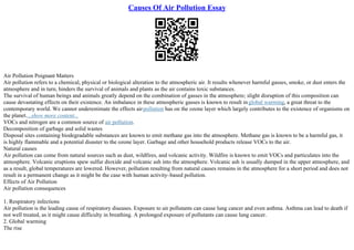 Causes Of Air Pollution Essay
Air Pollution Poignant Matters
Air pollution refers to a chemical, physical or biological alteration to the atmospheric air. It results whenever harmful gasses, smoke, or dust enters the
atmosphere and in turn, hinders the survival of animals and plants as the air contains toxic substances.
The survival of human beings and animals greatly depend on the combination of gasses in the atmosphere; slight disruption of this composition can
cause devastating effects on their existence. An imbalance in these atmospheric gasses is known to result inglobal warming, a great threat to the
contemporary world. We cannot underestimate the effects airpollution has on the ozone layer which largely contributes to the existence of organisms on
the planet....show more content...
VOCs and nitrogen are a common source of air pollution.
Decomposition of garbage and solid wastes
Disposal sites containing biodegradable substances are known to emit methane gas into the atmosphere. Methane gas is known to be a harmful gas, it
is highly flammable and a potential disaster to the ozone layer. Garbage and other household products release VOCs to the air.
Natural causes
Air pollution can come from natural sources such as dust, wildfires, and volcanic activity. Wildfire is known to emit VOCs and particulates into the
atmosphere. Volcanic eruptions spew sulfur dioxide and volcanic ash into the atmosphere. Volcanic ash is usually dumped in the upper atmosphere, and
as a result, global temperatures are lowered. However, pollution resulting from natural causes remains in the atmosphere for a short period and does not
result in a permanent change as it might be the case with human activity–based pollution.
Effects of Air Pollution
Air pollution consequences
1. Respiratory infections
Air pollution is the leading cause of respiratory diseases. Exposure to air pollutants can cause lung cancer and even asthma. Asthma can lead to death if
not well treated, as it might cause difficulty in breathing. A prolonged exposure of pollutants can cause lung cancer.
2. Global warming
The rise
 