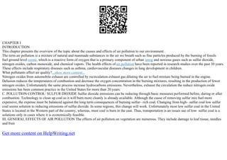 CHAPTER I
INTRODUCTION
This chapter presents the overview of the topic about the causes and effects of air pollution to our environment.
The term air pollution is a mixture of natural and manmade substances in the air we breath such as fine particles produced by the burning of fossils
fuel ground level ozone, which is a reactive form of oxygen that is a primary component of urban smog and noxious gases such as sulfur dioxide,
nitrogen oxides, carbon monoxide, and chemical vapors. The health effects of air pollution have been reported in research studies over the past 30 years.
These effects include respiratory diseases such as asthma, cardiovascular diseases changes in lung development in children.
What pollutants affect air quality?...show more content...
Nitrogen oxides from automobile exhaust are controlled by recirculation exhaust gas diluting the air to fuel mixture being burned in the engine.
Delusion reduces the temperatures of combustion and decrease the oxygen concentration in the burning mixtures, resulting in the production of fewer
nitrogen oxides. Unfortunately the same process increase hydrocarbons emissions. Nevertheless, exhaust the circulation the reduce nitrogen oxide
emissions has been common practice in the United States for more than 20 years.
C. POLLUTION CONTROL: SULFUR DIOXIDE Sulfur dioxide emissions can be reducing through basic measures performed before, during or after
combustion. Technology to clean up coal so it will burn more cleanly is already available. Although the cause of removing sulfur mix fuel more
expensive, the expense must be balanced against the long term consequences of burning sulfur– rich coal. Changing from high– sulfur coal low sulfur
coal seems solution to reducing emissions of sulfur dioxide. In some regions, this change will work. Unfortunately most low sulfur coal in the United
States is located in the Western part of the country, whereas, must coal is burn in the east. Thus, transportation is an issues use of low– sulfur coal is a
solutions only in cases where it is economically feasible.
III. GENERAL EFFECTS OF AIR POLLUTION The effects of air pollution on vegetation are numerous. They include damage to leaf tissue, needles
and fruit
Get more content on HelpWriting.net
 