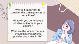Why is it important to
consider the consequences of
our actions?
What will you do to have a
positive outcome of your
actions?
What are the values that one
should have to achieve
positive outcomes in life?
 
