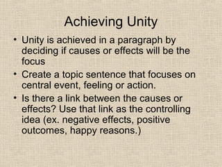 Achieving Unity
• Unity is achieved in a paragraph by
deciding if causes or effects will be the
focus
• Create a topic sentence that focuses on
central event, feeling or action.
• Is there a link between the causes or
effects? Use that link as the controlling
idea (ex. negative effects, positive
outcomes, happy reasons.)
 