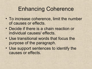 Enhancing Coherence
• To increase coherence, limit the number
of causes or effects.
• Decide if there is a chain reaction or
individual causes/ effects.
• Use transitional words that focus the
purpose of the paragraph.
• Use support sentences to identify the
causes or effects.
 