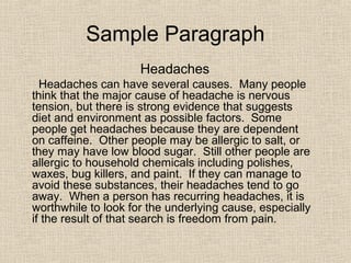 Sample Paragraph
Headaches
Headaches can have several causes. Many people
think that the major cause of headache is nervous
tension, but there is strong evidence that suggests
diet and environment as possible factors. Some
people get headaches because they are dependent
on caffeine. Other people may be allergic to salt, or
they may have low blood sugar. Still other people are
allergic to household chemicals including polishes,
waxes, bug killers, and paint. If they can manage to
avoid these substances, their headaches tend to go
away. When a person has recurring headaches, it is
worthwhile to look for the underlying cause, especially
if the result of that search is freedom from pain.
 