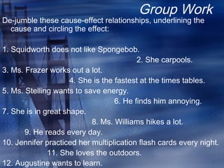 Group Work
De-jumble these cause-effect relationships, underlining the
cause and circling the effect:
1. Squidworth does not like Spongebob.
2. She carpools.
3. Ms. Frazer works out a lot.
4. She is the fastest at the times tables.
5. Ms. Stelling wants to save energy.
6. He finds him annoying.
7. She is in great shape.
8. Ms. Williams hikes a lot.
9. He reads every day.
10. Jennifer practiced her multiplication flash cards every night.
11. She loves the outdoors.
12. Augustine wants to learn.
 
