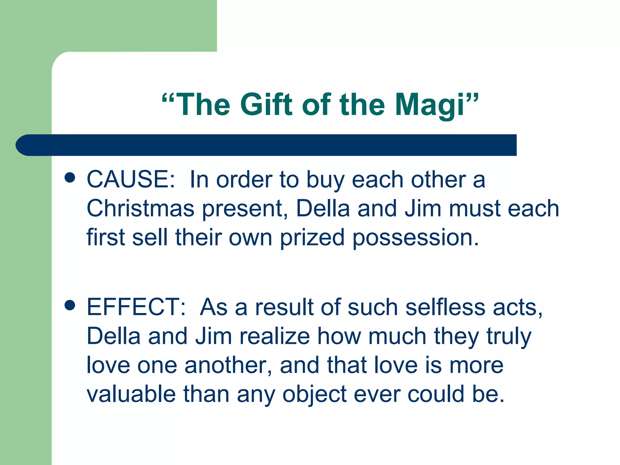 “ The Gift of the Magi” CAUSE:  In order to buy each other a Christmas present, Della and Jim must each first sell their own prized possession. EFFECT:  As a result of such selfless acts, Della and Jim realize how much they truly love one another, and that love is more valuable than any object ever could be.  