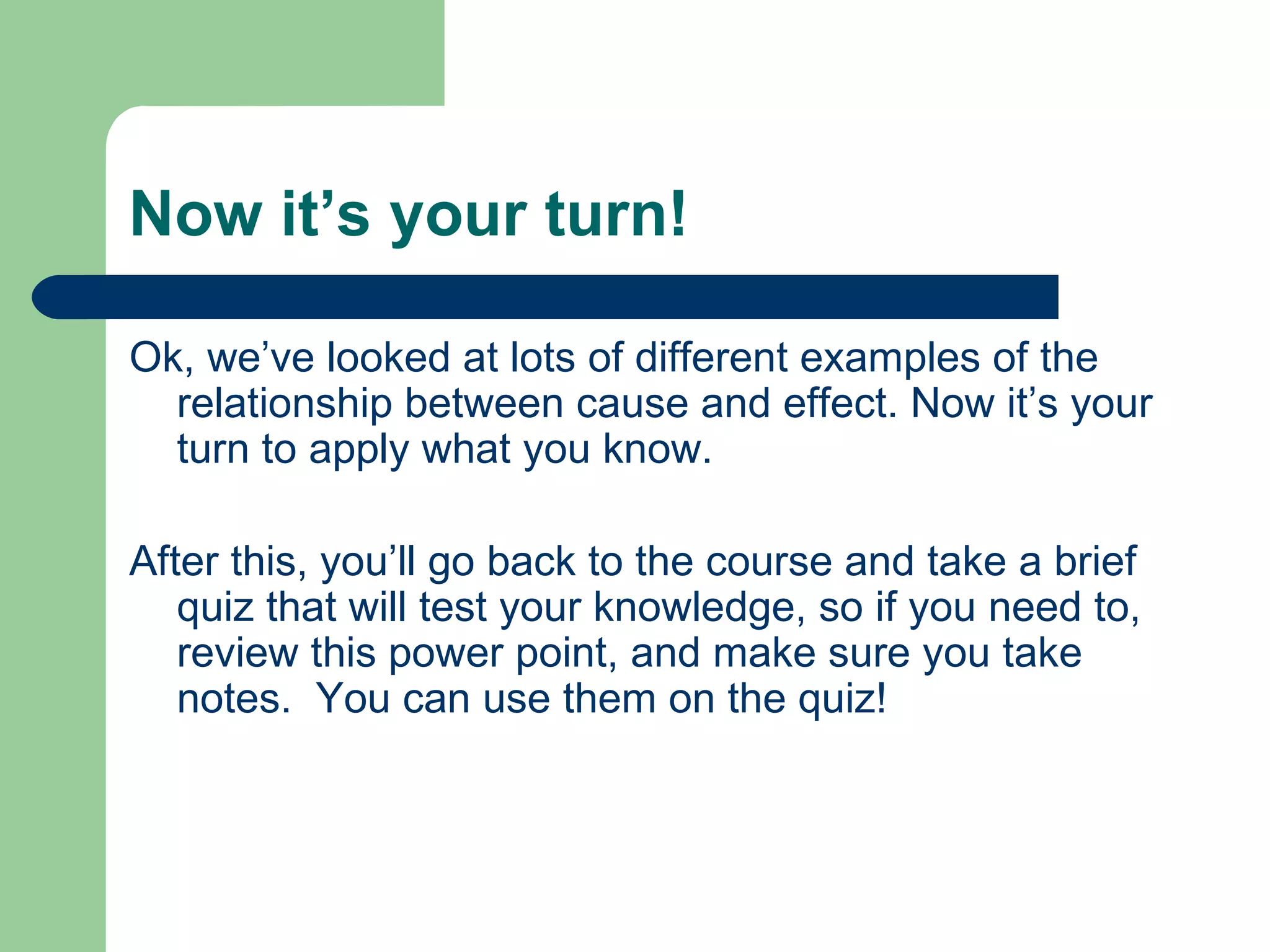 Now it’s your turn! Ok, we’ve looked at lots of different examples of the relationship between cause and effect. Now it’s your turn to apply what you know.  After this, you’ll go back to the course and take a brief quiz that will test your knowledge, so if you need to, review this power point, and make sure you take notes.  You can use them on the quiz! 