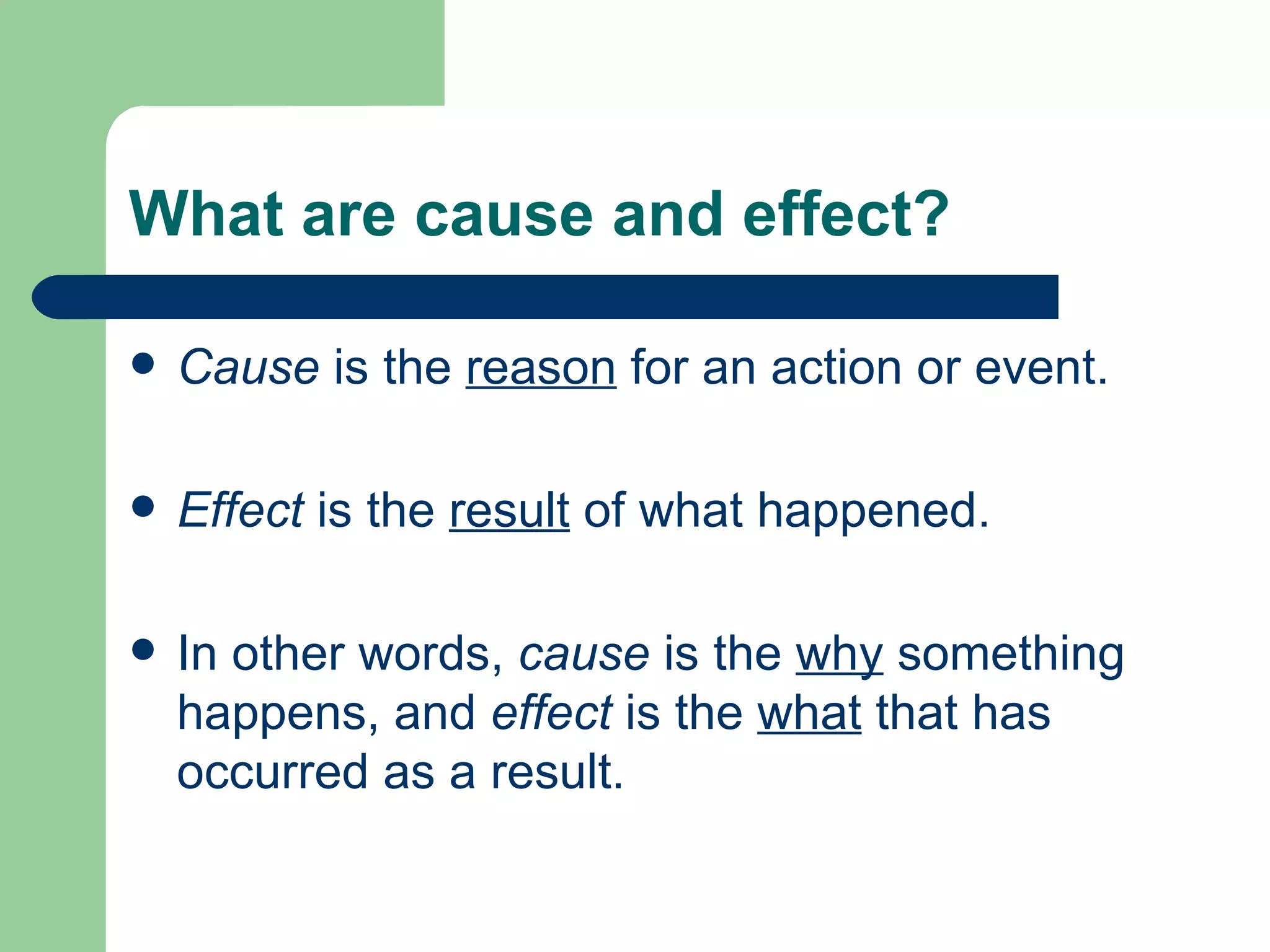 What are cause and effect? Cause  is the  reason  for an action or event.  Effect  is the  result  of what happened. In other words,  cause  is the  why  something happens, and  effect  is the  what  that has occurred as a result.  