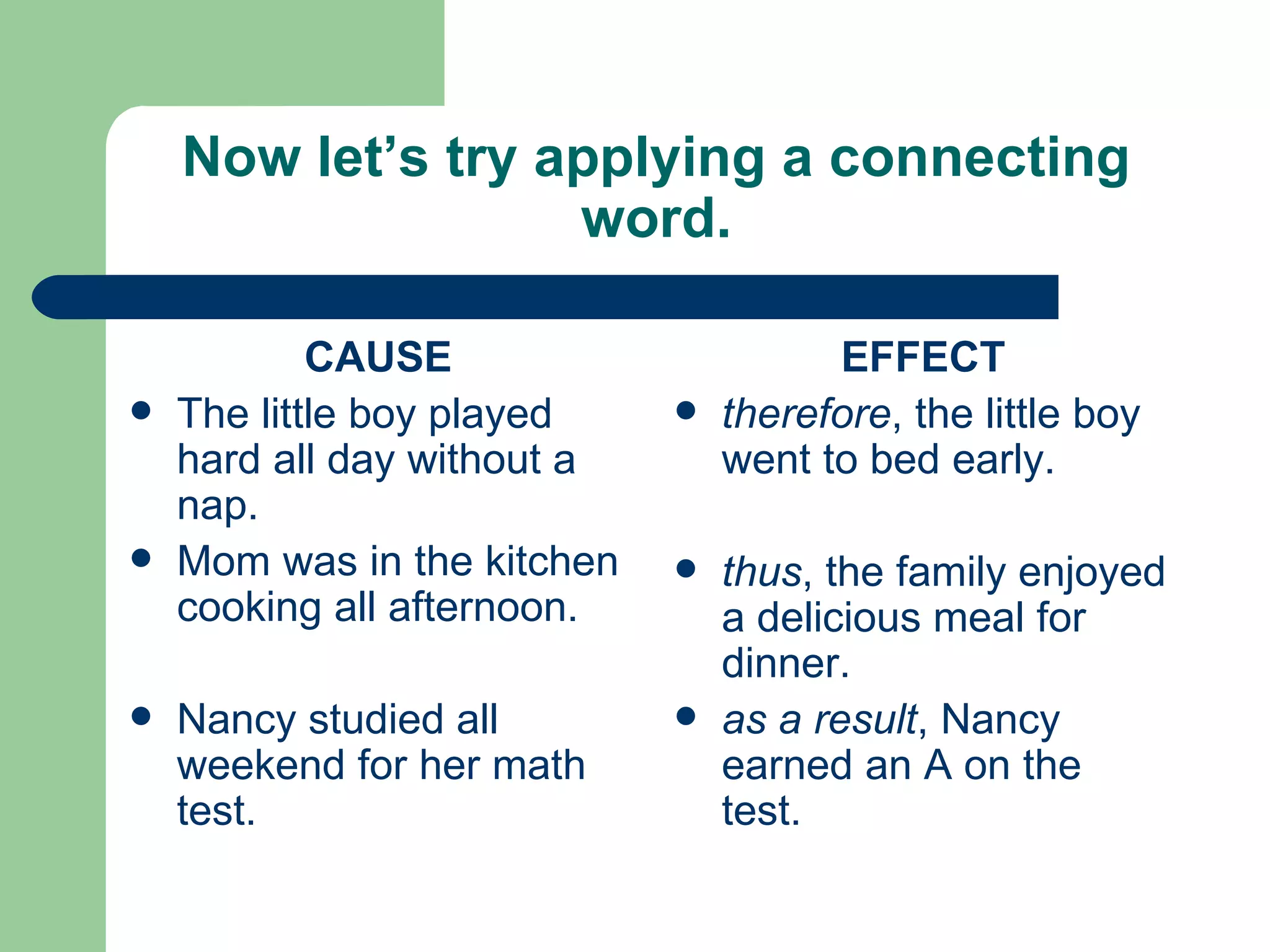 Now let’s try applying a connecting word. CAUSE The little boy played hard all day without a nap. Mom was in the kitchen cooking all afternoon. Nancy studied all weekend for her math test. EFFECT therefore , the little boy went to bed early. thus , the family enjoyed a delicious meal for dinner. as a result , Nancy earned an A on the test. 