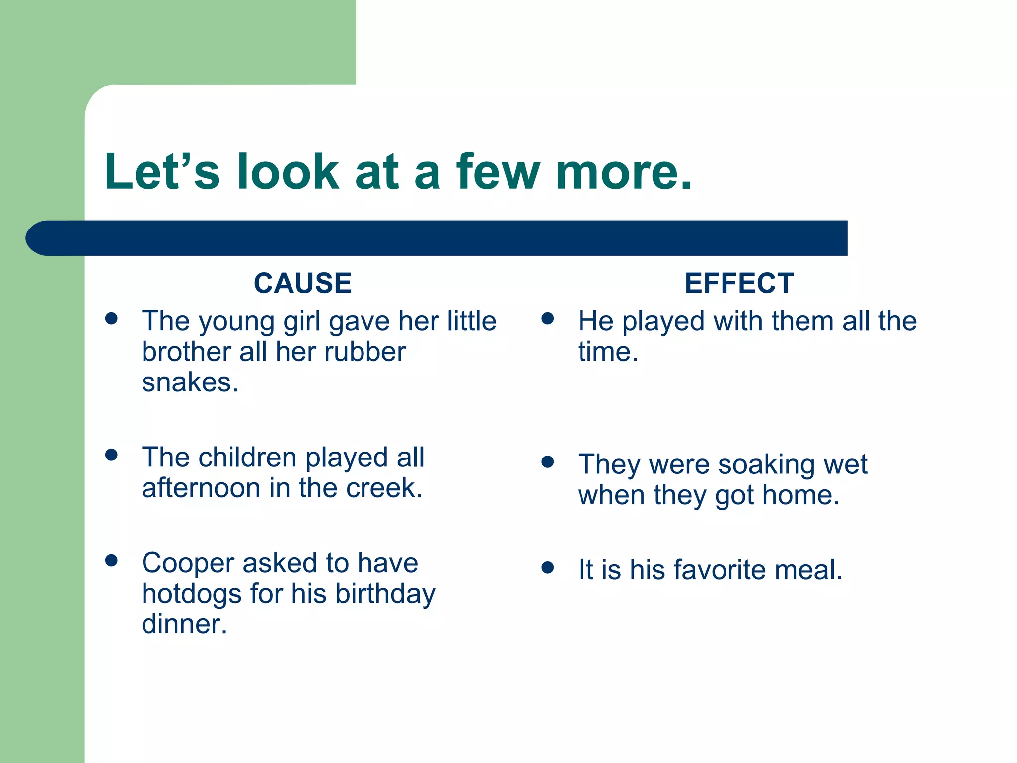 Let’s look at a few more. CAUSE The young girl gave her little brother all her rubber snakes. The children played all afternoon in the creek. Cooper asked to have hotdogs for his birthday dinner. EFFECT He played with them all the time. They were soaking wet when they got home. It is his favorite meal. 