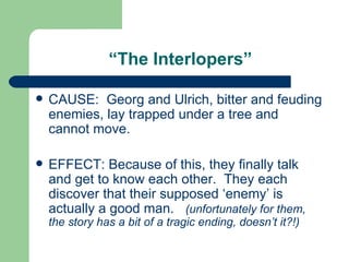 “ The Interlopers” CAUSE:  Georg and Ulrich, bitter and feuding enemies, lay trapped under a tree and cannot move. EFFECT: Because of this, they finally talk and get to know each other.  They each discover that their supposed ‘enemy’ is actually a good man.  (unfortunately for them, the story has a bit of a tragic ending, doesn’t it?!) 