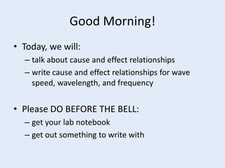 Good Morning!
• Today, we will:
  – talk about cause and effect relationships
  – write cause and effect relationships for wave
    speed, wavelength, and frequency


• Please DO BEFORE THE BELL:
  – get your lab notebook
  – get out something to write with
 