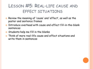 Lesson #5: Real-life cause and effect situationsReview the meaning of ‘cause’ and ‘effect’, as well as the poster and sentence framesIntroduce overhead with cause and effect fill-in-the-blank sentencesStudents help me fill in the blanksThink of more real-life cause and effect situations and write them in sentences  