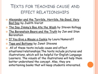 Texts for teaching cause and effect relationshipsAlexander and the Terrible, Horrible, No Good, Very Bad Day by Judith VioristThe Day Jimmy’s Boa Ate the Wash by Steven KelloggThe Berenstain Bears and the Truth by Jan and Stan BerenstainIf You Give a Mouse a Cookie by Laura NumeroffTops and Bottoms by Janet StevensAll of these texts include cause and effect situations/relationships.Thetexts include pictures and illustrations, which will be helpful for English Language Learners. The visuals of the illustrations will help them better understand the concept. Also, they are entertaining books that will keep students interested. 