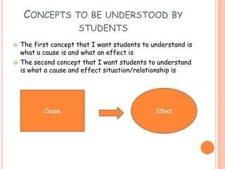 Concepts to be understood by studentsThe first concept that I want students to understand is what a cause is and what an effect is The second concept that I want students to understand is what a cause and effect situation/relationship isEffectCause 