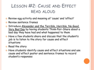 Lesson #2: Cause and Effect read aloudReview egg activity and meaning of ‘cause’ and ‘effect’Review sentence frames Introduce Alexander and the Terrible, Horrible, No Good, Very Bad Day by having students Think-Pair-Share about a bad day they have had and what happened to themHave a few students share and discuss that the student’s job is to listen to the story for cause and effect situationsRead the storyHave students identify cause and effect situations and use cause and effect poster and sentence frames to record student’s responses