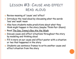  Lesson #3: Cause and effect read aloud Review meaning of ‘cause’ and ‘effect’Introduce the read aloud by discussing what the words ‘boa’ and ‘wash’ meanAlso have students make predictions about what they think might happen in the story (maybe Think-Pair-Share)Read The Day Jimmy’s Boa Ate the WashDiscuss cause and effect situations throughout the story by modeling and thinking aloudFill in more on our cause and effect poster with a situation or two that happened in the story Students use sentence frames to write another cause and effect situation from the story