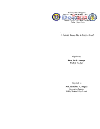 Republic of the Philippines
DEPARTMENT OF EDUCATION
Region 1
Division of Ilocos Norte
PIDDIG NATIONAL HIGH SCHOOL
Piddig , Ilocos Norte
A Detailed Lesson Plan in English Grade7
Prepared by:
Love Joy L. Amargo
Student-Teacher
Submitted to:
Mrs. Romanita A. Raquel
Cooperating Teacher
Piddig National High School
 