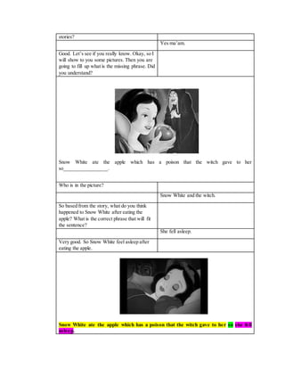 stories?
Yes ma’am.
Good. Let’s see if you really know. Okay, so I
will show to you some pictures. Then you are
going to fill up what is the missing phrase. Did
you understand?
Snow White ate the apple which has a poison that the witch gave to her
so________________.
Who is in the picture?
Snow White and the witch.
So based from the story, what do you think
happened to Snow White after eating the
apple? What is the correct phrase that will fit
the sentence?
She fell asleep.
Very good. So Snow White feel asleep after
eating the apple.
Snow White ate the apple which has a poison that the witch gave to her so she fell
asleep.
 