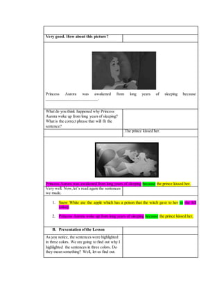Very good. How about this picture?
Princess Aurora was awakened from long years of sleeping because
________________________.
What do you think happened why Princess
Aurora woke up from long years of sleeping?
What is the correct phrase that will fit the
sentence?
The prince kissed her.
Princess Aurora was awakened from long years of sleeping because the prince kissed her.
Very well. Now,let’s read again the sentences
we made.
1. Snow White ate the apple which has a poison that the witch gave to her so she fell
asleep.
2. Princess Aurora woke up from long years of sleeping because the prince kissed her.
B. Presentation ofthe Lesson
As you notice, the sentences were highlighted
in three colors. We are going to find out why I
highlighted the sentences in three colors. Do
they mean something? Well, let us find out.
 